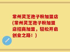 常州灵芝孢子粉加盟店(常州灵芝孢子粉加盟店招商加盟，轻松开启创业之路！)