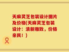 天麻灵芝包装设计图片及价格(天麻灵芝包装设计：清新雅致，价格亲民！)