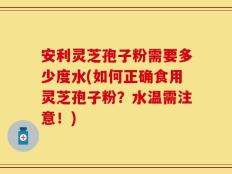 安利灵芝孢子粉需要多少度水(如何正确食用灵芝孢子粉？水温需注意！)
