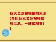 巨大灵芝视频播放大全(全网巨大灵芝视频播放汇总，一站式观看！)
