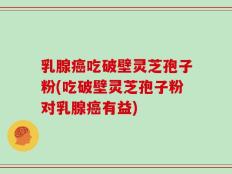 乳腺癌吃破壁灵芝孢子粉(吃破壁灵芝孢子粉对乳腺癌有益)