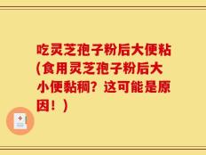 吃灵芝孢子粉后大便粘(食用灵芝孢子粉后大小便黏稠？这可能是原因！)