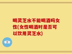 喝灵芝水不能喝酒吗女性(女性喝酒时是否可以饮用灵芝水)