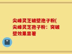 尖峰灵芝破壁孢子粉(尖峰灵芝孢子粉：突破壁效果显著