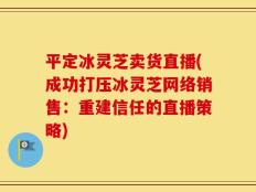 平定冰灵芝卖货直播(成功打压冰灵芝网络销售：重建信任的直播策略)