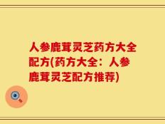 人参鹿茸灵芝药方大全配方(药方大全：人参鹿茸灵芝配方推荐)