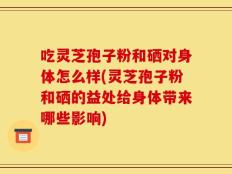 吃灵芝孢子粉和硒对身体怎么样(灵芝孢子粉和硒的益处给身体带来哪些影响)