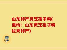 山东特产灵芝孢子粉(重构：山东灵芝孢子粉优秀特产)