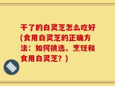 干了的白灵芝怎么吃好(食用白灵芝的正确方法：如何挑选、烹饪和食用白灵芝？)