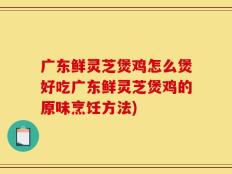 广东鲜灵芝煲鸡怎么煲好吃广东鲜灵芝煲鸡的原味烹饪方法)