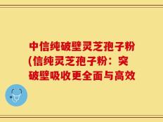 中信纯破壁灵芝孢子粉(信纯灵芝孢子粉：突破壁吸收更全面与高效