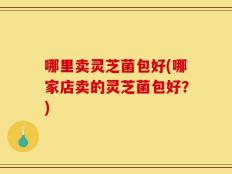 哪里卖灵芝菌包好(哪家店卖的灵芝菌包好？)