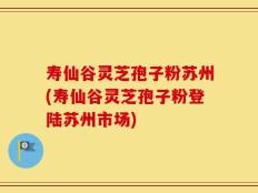 寿仙谷灵芝孢子粉苏州(寿仙谷灵芝孢子粉登陆苏州市场)