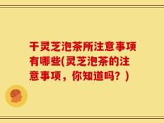 干灵芝泡茶所注意事项有哪些(灵芝泡茶的注意事项，你知道吗？)