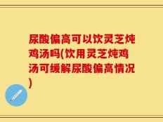 尿酸偏高可以饮灵芝炖鸡汤吗(饮用灵芝炖鸡汤可缓解尿酸偏高情况)