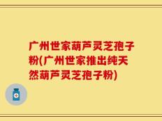 广州世家葫芦灵芝孢子粉(广州世家推出纯天然葫芦灵芝孢子粉)
