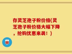 存灵芝孢子粉价格(灵芝孢子粉价格大幅下降，抢购优惠来袭！)
