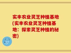实丰农业灵芝种植基地(实丰农业灵芝种植基地：探索灵芝种植的秘密)