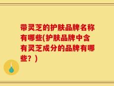 带灵芝的护肤品牌名称有哪些(护肤品牌中含有灵芝成分的品牌有哪些？)
