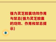 强力灵芝胶囊功效作用与禁忌(强力灵芝胶囊的功效、作用和禁忌提示)