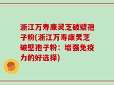 浙江万寿康灵芝破壁孢子粉(浙江万寿康灵芝破壁孢子粉：增强免疫力的好选择)