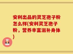 安利出品的灵芝孢子粉怎么样(安利灵芝孢子粉，营养丰富滋补身体)