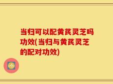 当归可以配黄芪灵芝吗功效(当归与黄芪灵芝的配对功效)