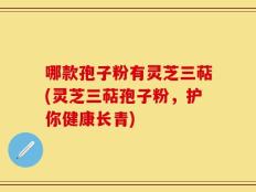 哪款孢子粉有灵芝三萜(灵芝三萜孢子粉，护你健康长青)