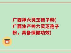 广西神六灵芝孢子粉(广西生产神六灵芝孢子粉，具备保健功效)