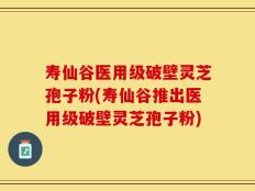 寿仙谷医用级破壁灵芝孢子粉(寿仙谷推出医用级破壁灵芝孢子粉)