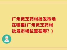 广州灵芝药材批发市场在哪里(广州灵芝药材批发市场位置在哪？)