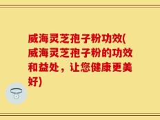 威海灵芝孢子粉功效(威海灵芝孢子粉的功效和益处，让您健康更美好)