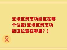 宝坻区灵芝功能区在哪个位置(宝坻区灵芝功能区位置在哪里？)