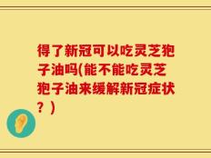 得了新冠可以吃灵芝狍子油吗(能不能吃灵芝狍子油来缓解新冠症状？)