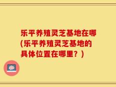 乐平养殖灵芝基地在哪(乐平养殖灵芝基地的具体位置在哪里？)