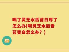 喝了灵芝水舌苔白厚了怎么办(喝灵芝水后舌苔变白怎么办？)