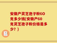 安徽产灵芝孢子粉6O克多少钱(安徽产60克灵芝孢子粉价格是多少？)