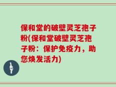 保和堂的破壁灵芝孢子粉(保和堂破壁灵芝孢子粉：保护免疫力，助您焕发活力)