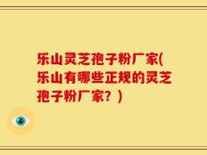 乐山灵芝孢子粉厂家(乐山有哪些正规的灵芝孢子粉厂家？)