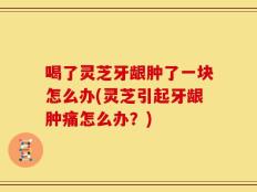 喝了灵芝牙龈肿了一块怎么办(灵芝引起牙龈肿痛怎么办？)