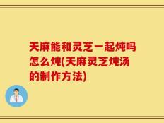 天麻能和灵芝一起炖吗怎么炖(天麻灵芝炖汤的制作方法)