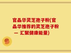 官晶华灵芝孢子粉(官晶华推荐的灵芝孢子粉 — 汇聚健康能量)