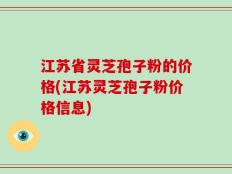 江苏省灵芝孢子粉的价格(江苏灵芝孢子粉价格信息)