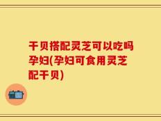 干贝搭配灵芝可以吃吗孕妇(孕妇可食用灵芝配干贝)