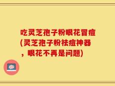 吃灵芝孢子粉眼花冒痘(灵芝孢子粉祛痘神器，眼花不再是问题)