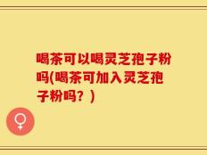 喝茶可以喝灵芝孢子粉吗(喝茶可加入灵芝孢子粉吗？)