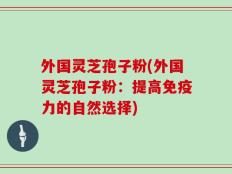 外国灵芝孢子粉(外国灵芝孢子粉：提高免疫力的自然选择)