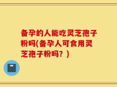 备孕的人能吃灵芝孢子粉吗(备孕人可食用灵芝孢子粉吗？)