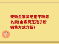 安徽金寨灵芝孢子粉怎么卖(金寨灵芝孢子粉销售方式介绍)