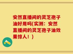 安然直播间的灵芝孢子油好用吗(实测：安然直播间的灵芝孢子油效果惊人！)
